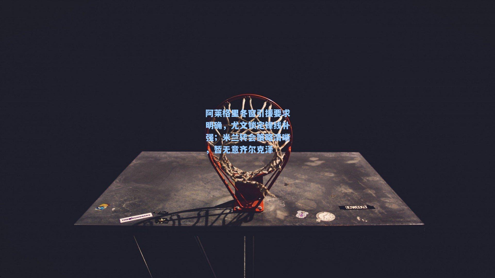 阿莱格里冬窗引援要求明确，尤文锁定锋线补强；米兰转会策略清晰，暂无意齐尔克泽